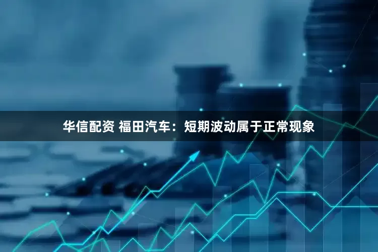 华信配资 福田汽车：短期波动属于正常现象