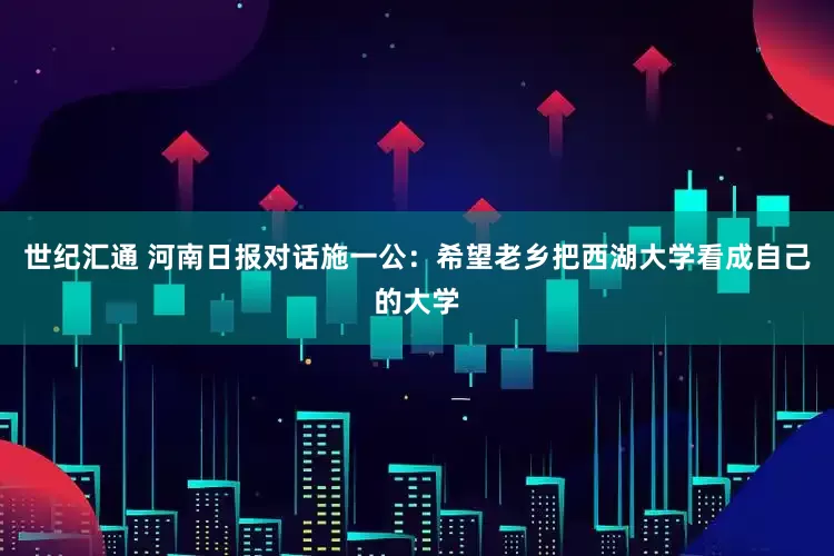 世纪汇通 河南日报对话施一公：希望老乡把西湖大学看成自己的大学