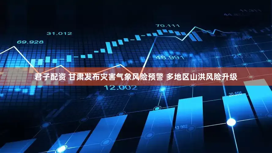 君子配资 甘肃发布灾害气象风险预警 多地区山洪风险升级