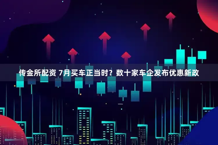 传金所配资 7月买车正当时？数十家车企发布优惠新政