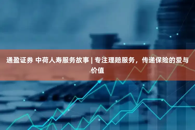 通盈证券 中荷人寿服务故事 | 专注理赔服务，传递保险的爱与价值