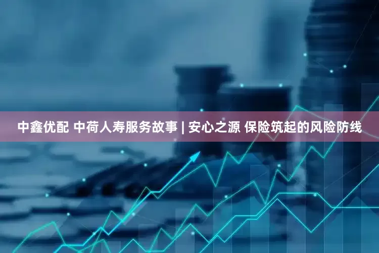 中鑫优配 中荷人寿服务故事 | 安心之源 保险筑起的风险防线
