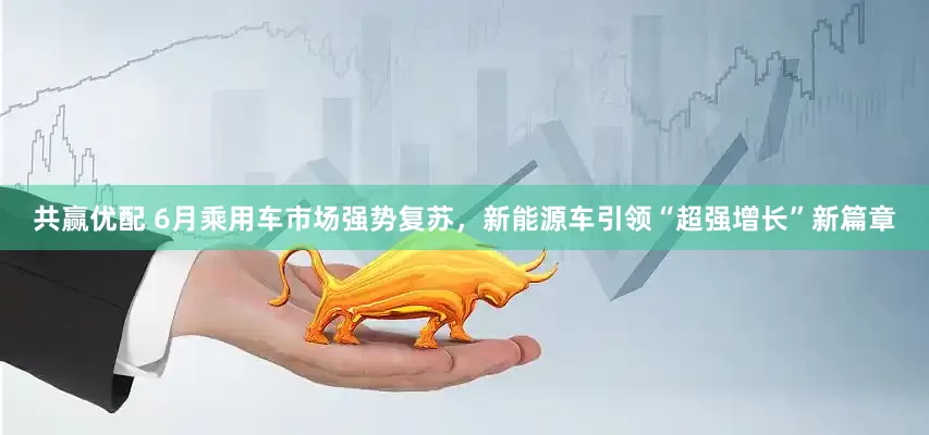 共赢优配 6月乘用车市场强势复苏，新能源车引领“超强增长”新篇章