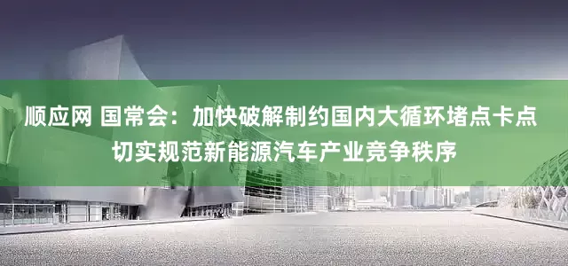 顺应网 国常会：加快破解制约国内大循环堵点卡点 切实规范新能源汽车产业竞争秩序