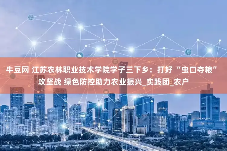 牛豆网 江苏农林职业技术学院学子三下乡：打好 “虫口夺粮” 攻坚战 绿色防控助力农业振兴_实践团_农户