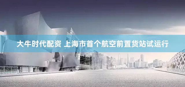 大牛时代配资 上海市首个航空前置货站试运行