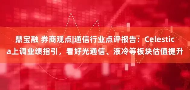 鼎宝融 券商观点|通信行业点评报告：Celestica上调业绩指引，看好光通信、液冷等板块估值提升