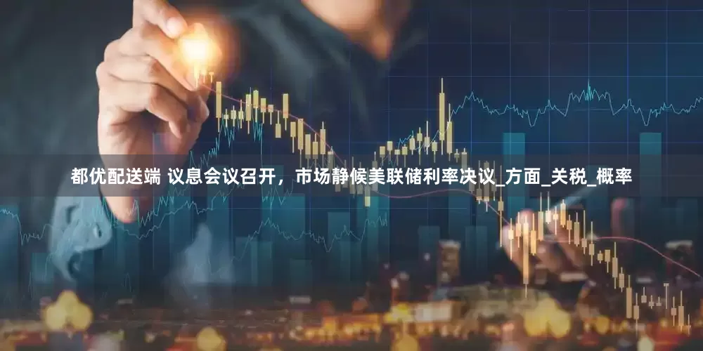 都优配送端 议息会议召开，市场静候美联储利率决议_方面_关税_概率