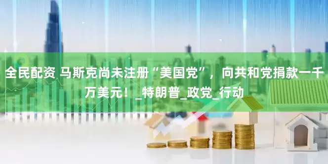 全民配资 马斯克尚未注册“美国党”，向共和党捐款一千万美元！_特朗普_政党_行动