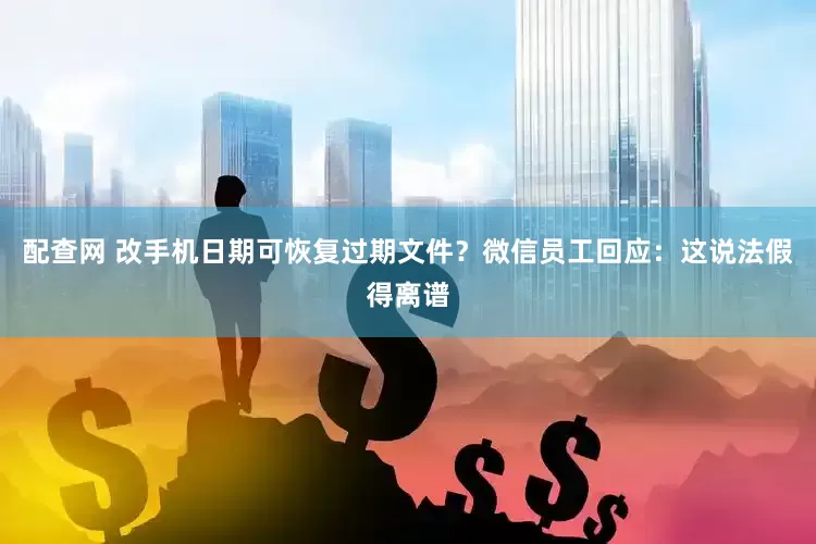 配查网 改手机日期可恢复过期文件？微信员工回应：这说法假得离谱