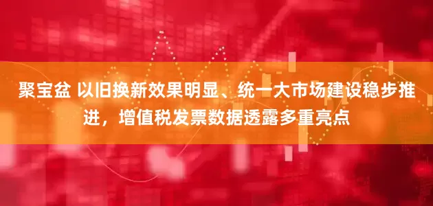 聚宝盆 以旧换新效果明显、统一大市场建设稳步推进，增值税发票数据透露多重亮点