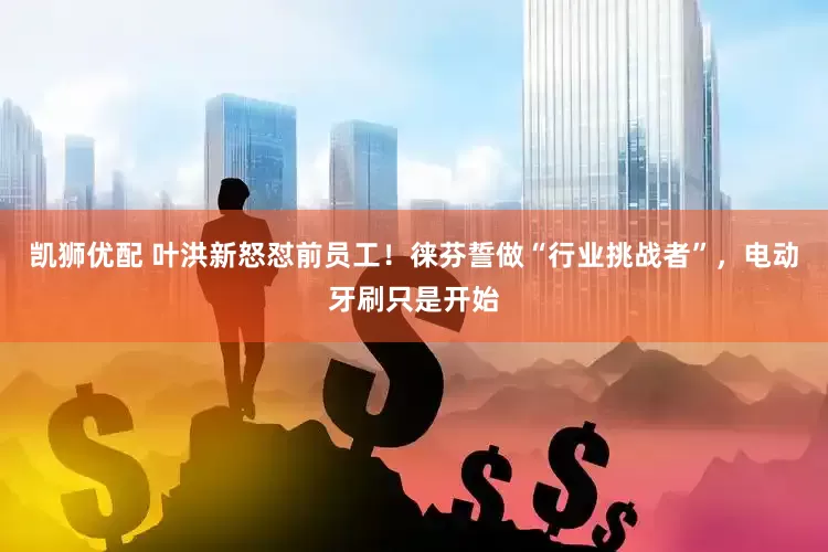 凯狮优配 叶洪新怒怼前员工！徕芬誓做“行业挑战者”，电动牙刷只是开始