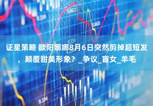 证星策略 欧阳娜娜8月6日突然剪掉超短发，颠覆甜美形象？_争议_盲女_羊毛