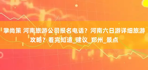 掌尚策 河南旅游公司报名电话？河南六日游详细旅游攻略？看完知道_建议_郑州_景点