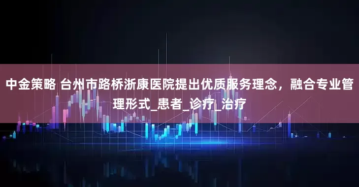 中金策略 台州市路桥浙康医院提出优质服务理念，融合专业管理形式_患者_诊疗_治疗