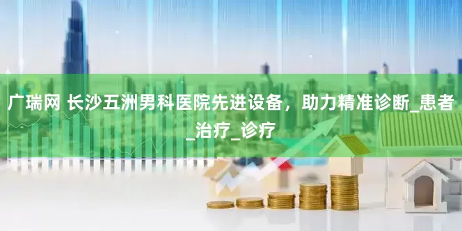 广瑞网 长沙五洲男科医院先进设备，助力精准诊断_患者_治疗_诊疗