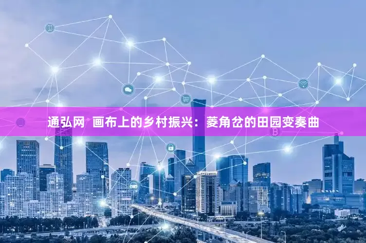 通弘网  画布上的乡村振兴：菱角岔的田园变奏曲