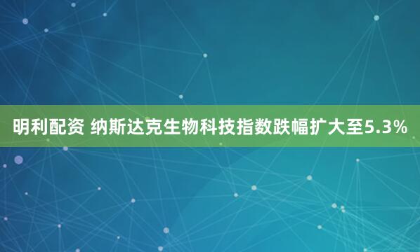 明利配资 纳斯达克生物科技指数跌幅扩大至5.3%