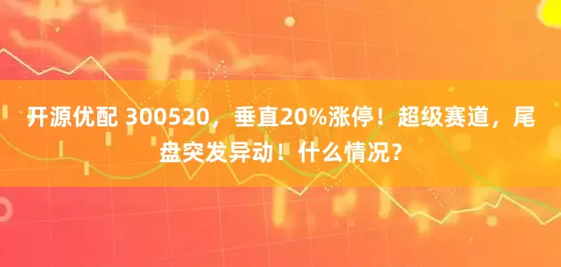 开源优配 300520,垂直20%涨停!超级赛道,尾盘突发异动!什么情况?
