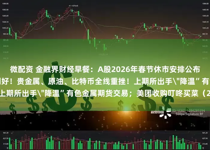 微配资 金融界财经早餐：A股2026年春节休市安排公布！八部门发文，中药产业迎利好！贵金属、原油、比特币全线重挫！上期所出手＂降温”有色金属期货交易；美团收购叮咚买菜（2月6日）