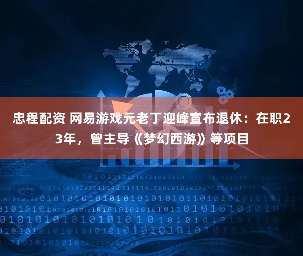 忠程配资 网易游戏元老丁迎峰宣布退休：在职23年，曾主导《梦幻西游》等项目