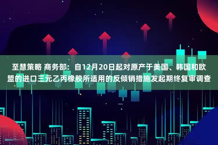 至慧策略 商务部：自12月20日起对原产于美国、韩国和欧盟的进口三元乙丙橡胶所适用的反倾销措施发起期终复审调查