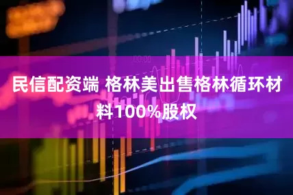 民信配资端 格林美出售格林循环材料100%股权
