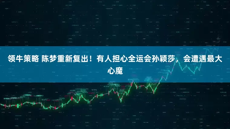 领牛策略 陈梦重新复出！有人担心全运会孙颖莎，会遭遇最大心魔