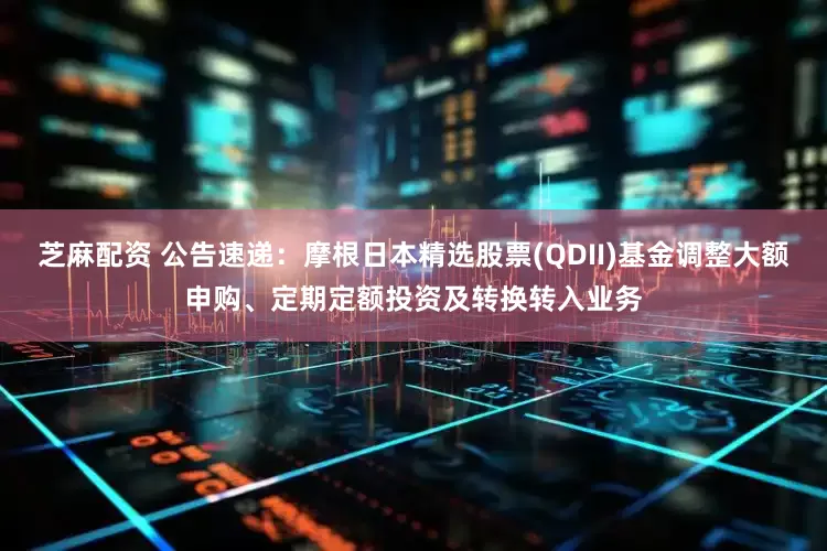 芝麻配资 公告速递：摩根日本精选股票(QDII)基金调整大额申购、定期定额投资及转换转入业务